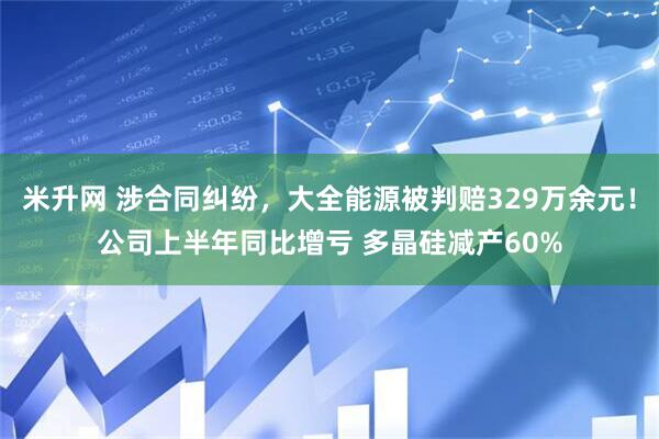 米升网 涉合同纠纷，大全能源被判赔329万余元！公司上半年同比增亏 多晶硅减产60%