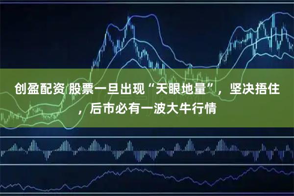 创盈配资 股票一旦出现“天眼地量”，坚决捂住，后市必有一波大牛行情