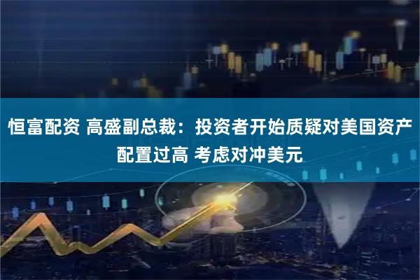 恒富配资 高盛副总裁：投资者开始质疑对美国资产配置过高 考虑对冲美元