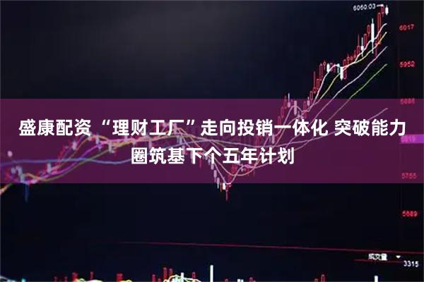 盛康配资 “理财工厂”走向投销一体化 突破能力圈筑基下个五年计划