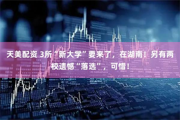 天美配资 3所“新大学”要来了，在湖南！另有两校遗憾“落选”，可惜！