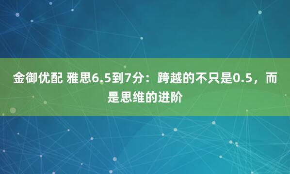 金御优配 雅思6.5到7分：跨越的不只是0.5，而是思维的进阶