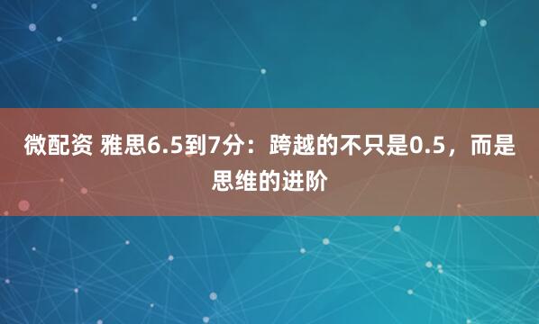 微配资 雅思6.5到7分：跨越的不只是0.5，而是思维的进阶