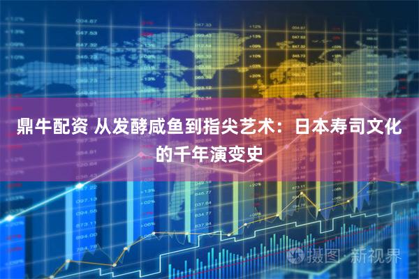 鼎牛配资 从发酵咸鱼到指尖艺术：日本寿司文化的千年演变史