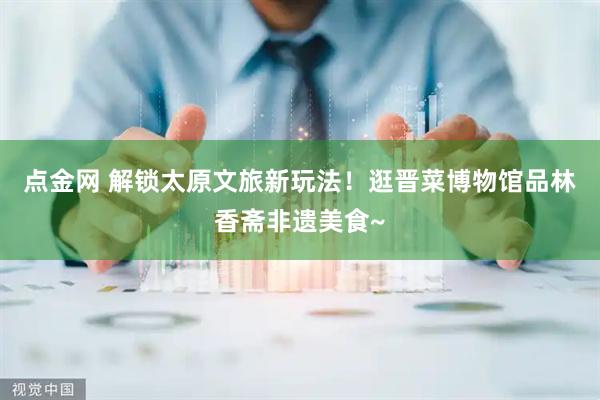 点金网 解锁太原文旅新玩法！逛晋菜博物馆品林香斋非遗美食~