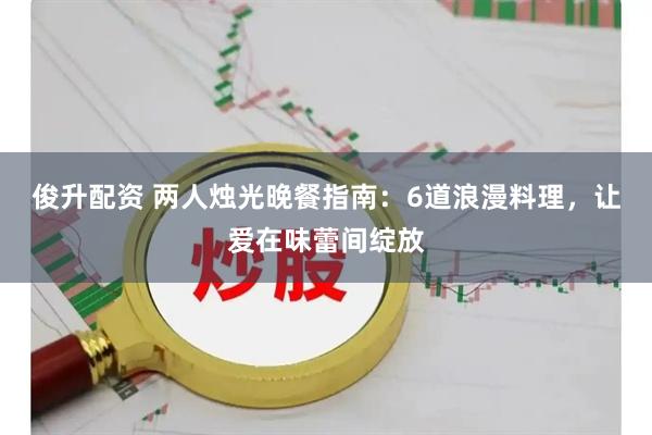俊升配资 两人烛光晚餐指南：6道浪漫料理，让爱在味蕾间绽放