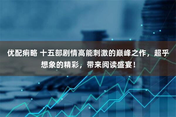 优配痢略 十五部剧情高能刺激的巅峰之作，超乎想象的精彩，带来阅读盛宴！