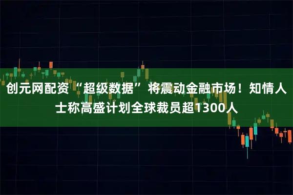 创元网配资 “超级数据” 将震动金融市场！知情人士称高盛计划全球裁员超1300人