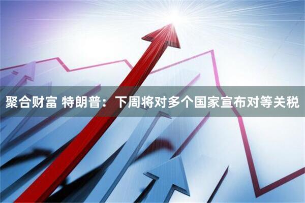 聚合财富 特朗普：下周将对多个国家宣布对等关税