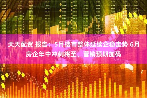 天天配资 报告：5月楼市整体延续企稳走势 6月房企年中冲刺将至、营销预期加码