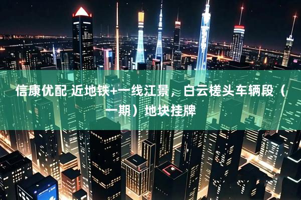 信康优配 近地铁+一线江景，白云槎头车辆段（一期）地块挂牌