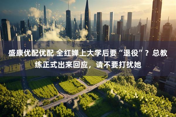 盛康优配优配 全红婵上大学后要“退役”？总教练正式出来回应，请不要打扰她