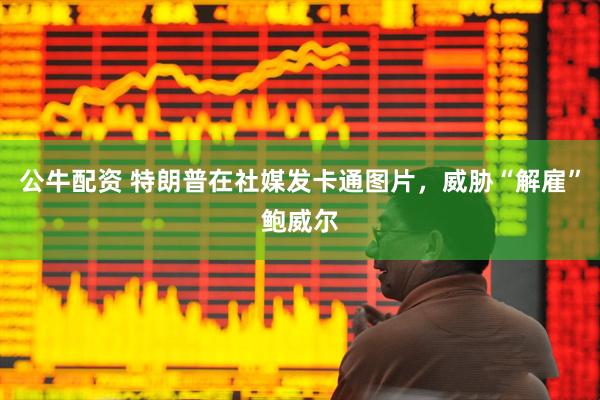 公牛配资 特朗普在社媒发卡通图片，威胁“解雇”鲍威尔