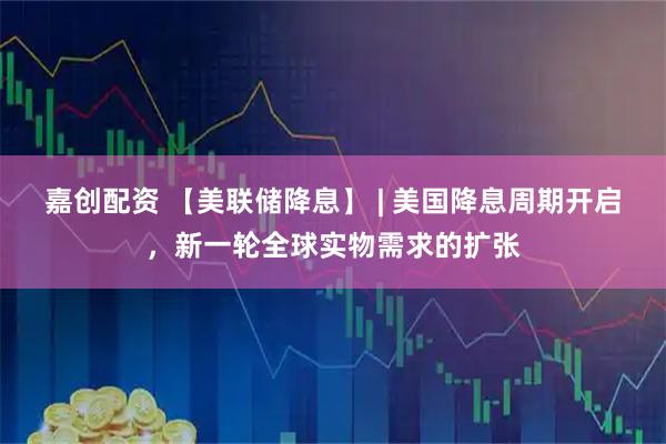 嘉创配资 【美联储降息】 | 美国降息周期开启，新一轮全球实物需求的扩张