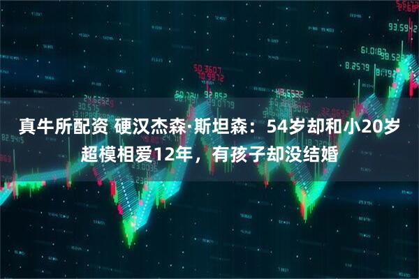 真牛所配资 硬汉杰森·斯坦森：54岁却和小20岁超模相爱12年，有孩子却没结婚
