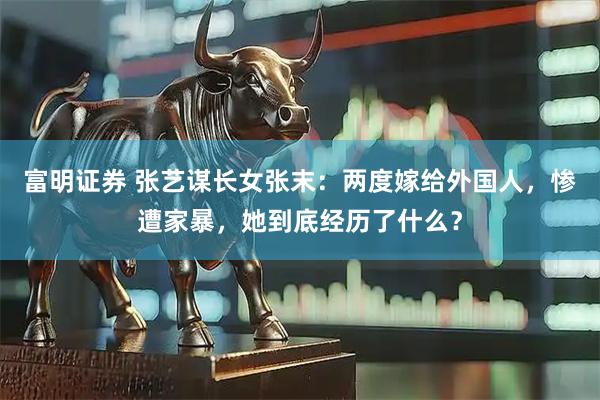 富明证券 张艺谋长女张末：两度嫁给外国人，惨遭家暴，她到底经历了什么？