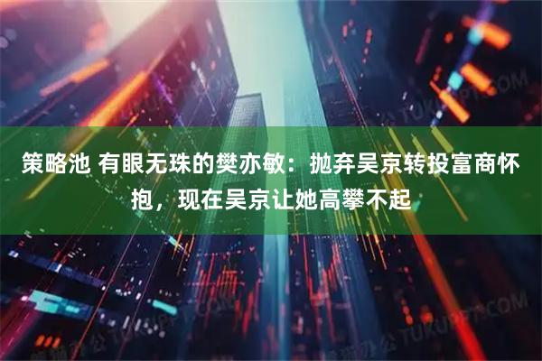 策略池 有眼无珠的樊亦敏：抛弃吴京转投富商怀抱，现在吴京让她高攀不起