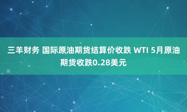 三羊财务 国际原油期货结算价收跌 WTI 5月原油期货收跌0.28美元