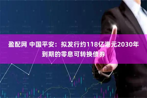 盈配网 中国平安：拟发行约118亿港元2030年到期的零息可转换债券