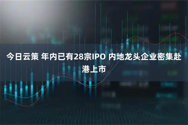 今日云策 年内已有28宗IPO 内地龙头企业密集赴港上市