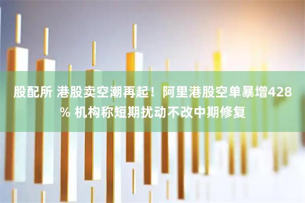 股配所 港股卖空潮再起！阿里港股空单暴增428% 机构称短期扰动不改中期修复