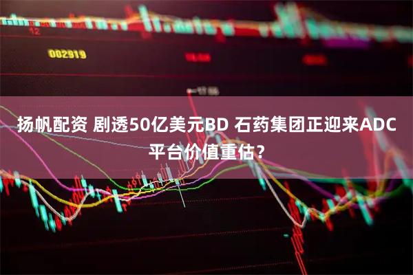 扬帆配资 剧透50亿美元BD 石药集团正迎来ADC平台价值重估？