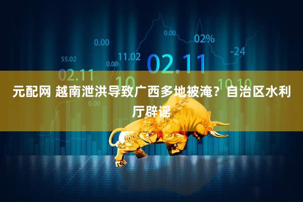 元配网 越南泄洪导致广西多地被淹？自治区水利厅辟谣
