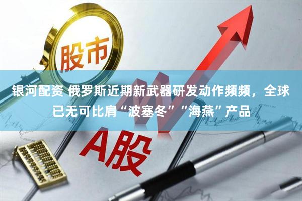 银河配资 俄罗斯近期新武器研发动作频频，全球已无可比肩“波塞冬”“海燕”产品