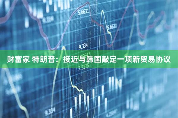 财富家 特朗普：接近与韩国敲定一项新贸易协议