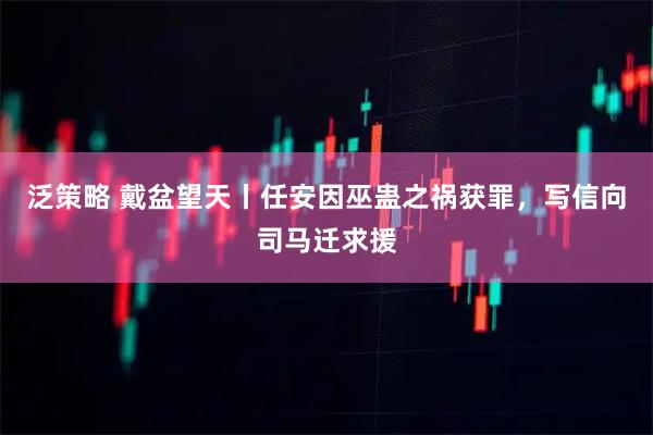 泛策略 戴盆望天丨任安因巫蛊之祸获罪，写信向司马迁求援