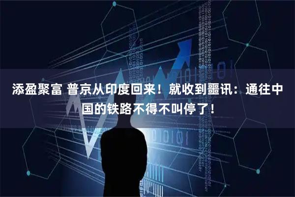 添盈聚富 普京从印度回来！就收到噩讯：通往中国的铁路不得不叫停了！