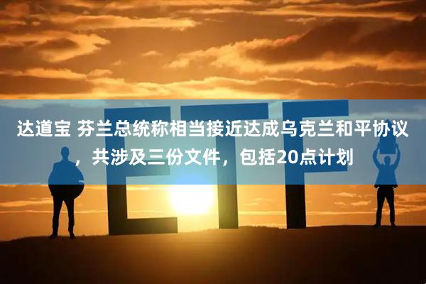 达道宝 芬兰总统称相当接近达成乌克兰和平协议，共涉及三份文件，包括20点计划