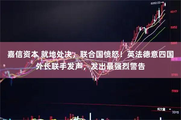嘉信资本 就地处决，联合国愤怒！英法德意四国外长联手发声，发出最强烈警告
