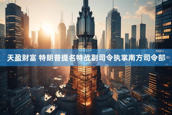 天盈财富 特朗普提名特战副司令执掌南方司令部