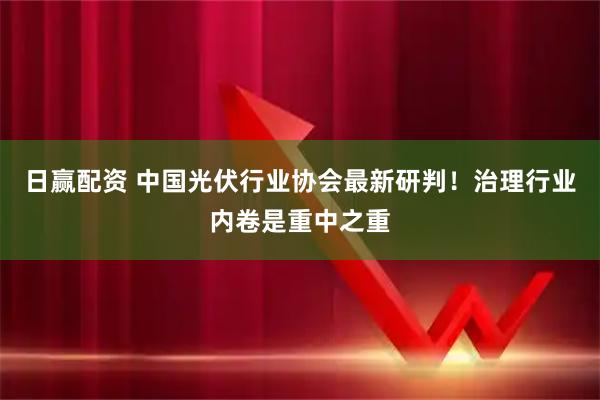 日赢配资 中国光伏行业协会最新研判！治理行业内卷是重中之重