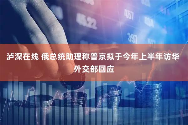 泸深在线 俄总统助理称普京拟于今年上半年访华 外交部回应