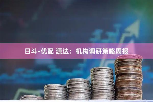 日斗-优配 源达：机构调研策略周报