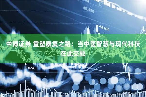 中博证券 重塑康复之路：当中医智慧与现代科技在此交融
