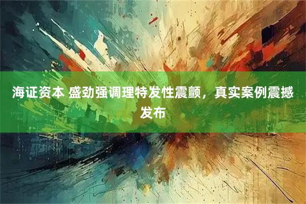 海证资本 盛劲强调理特发性震颤，真实案例震撼发布