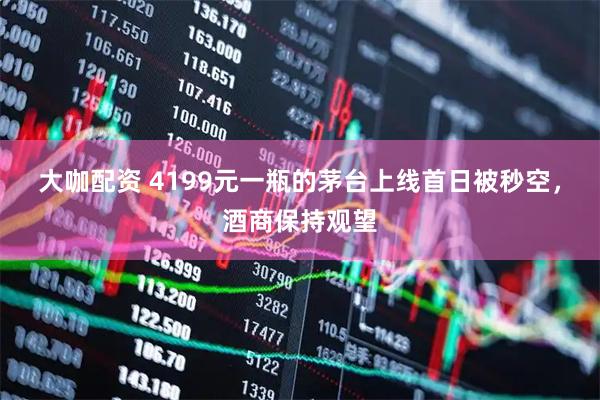 大咖配资 4199元一瓶的茅台上线首日被秒空，酒商保持观望