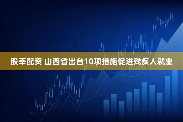 股莘配资 山西省出台10项措施促进残疾人就业