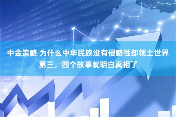 中金策略 为什么中华民族没有侵略性却领土世界第三，四个故事就明白真相了