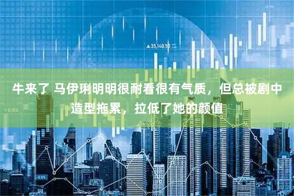 牛来了 马伊琍明明很耐看很有气质，但总被剧中造型拖累，拉低了她的颜值
