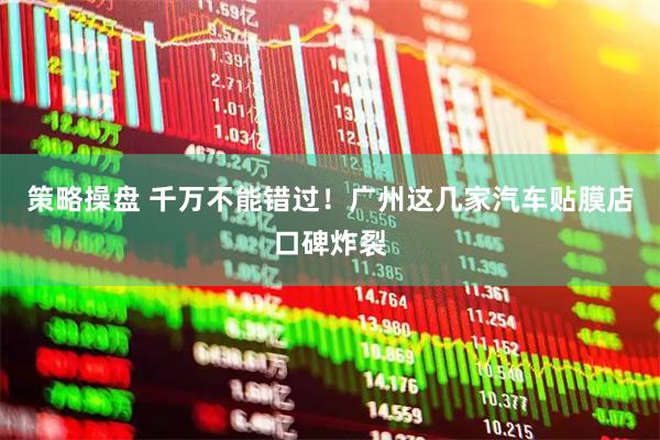 策略操盘 千万不能错过！广州这几家汽车贴膜店口碑炸裂