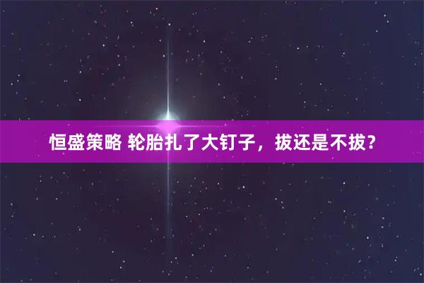恒盛策略 轮胎扎了大钉子，拔还是不拔？