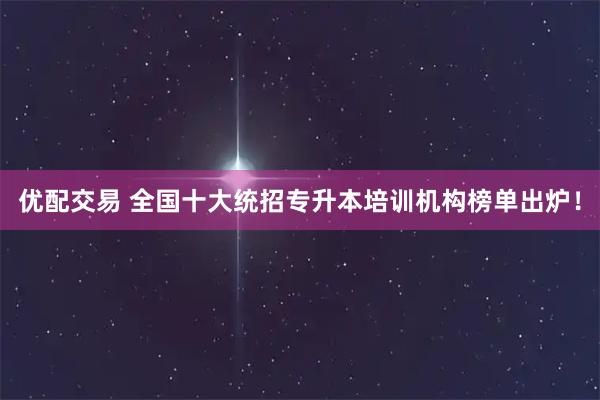 优配交易 全国十大统招专升本培训机构榜单出炉！