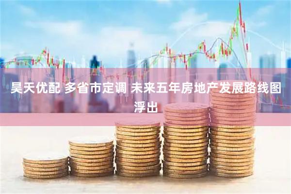 昊天优配 多省市定调 未来五年房地产发展路线图浮出