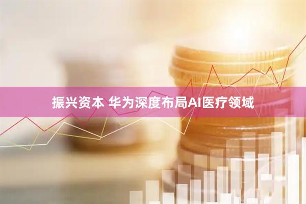 振兴资本 华为深度布局AI医疗领域