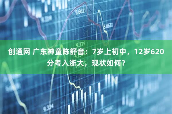 创通网 广东神童陈舒音：7岁上初中，12岁620分考入浙大，现状如何？