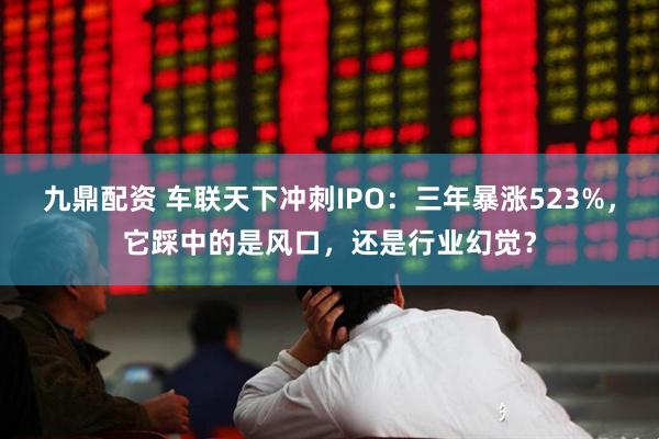 九鼎配资 车联天下冲刺IPO：三年暴涨523%，它踩中的是风口，还是行业幻觉？
